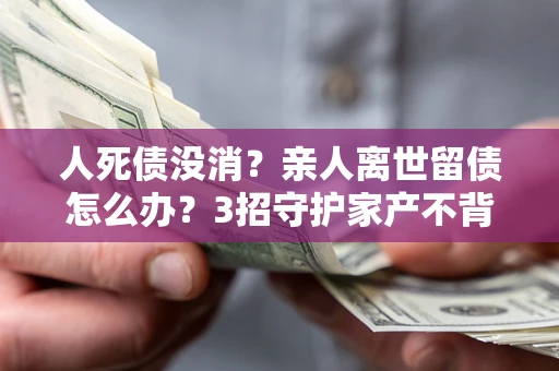 北京人死债没消？亲人离世留债怎么办？3招守护家产不背锅