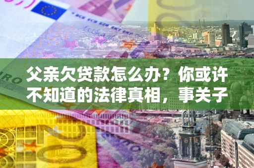 北京父亲欠贷款怎么办？你或许不知道的法律真相，事关子女未来