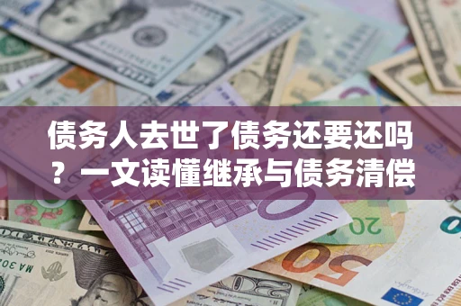 北京债务人去世了债务还要还吗？一文读懂继承与债务清偿
